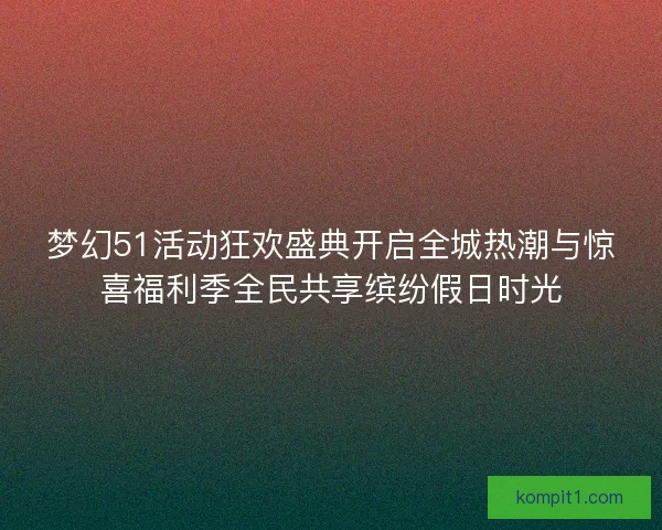 梦幻51活动狂欢盛典开启全城热潮与惊喜福利季全民共享缤纷假日时光