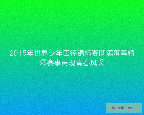 2015年世界少年田径锦标赛圆满落幕精彩赛事再现青春风采