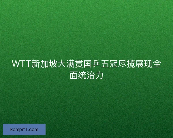 WTT新加坡大满贯国乒五冠尽揽展现全面统治力