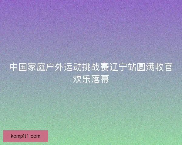 中国家庭户外运动挑战赛辽宁站圆满收官欢乐落幕