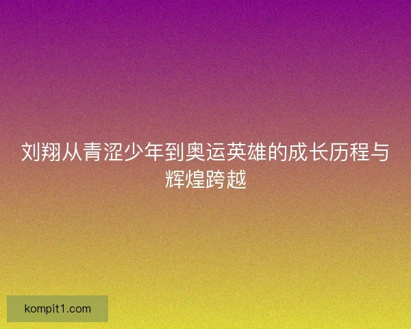 刘翔从青涩少年到奥运英雄的成长历程与辉煌跨越
