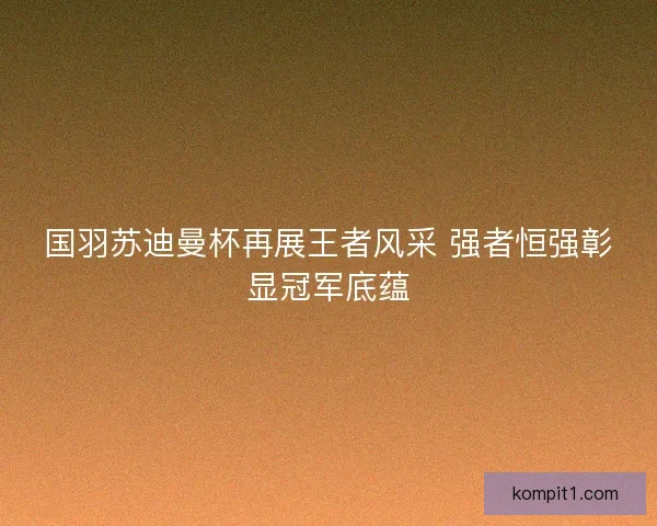 国羽苏迪曼杯再展王者风采 强者恒强彰显冠军底蕴
