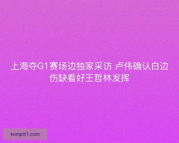 上海夺G1赛场边独家采访 卢伟确认白边伤缺看好王哲林发挥