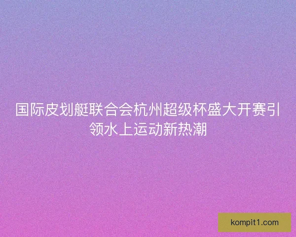 国际皮划艇联合会杭州超级杯盛大开赛引领水上运动新热潮