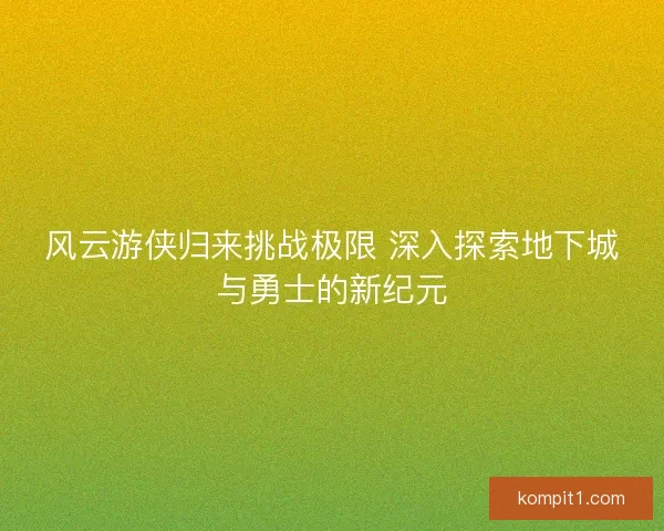 风云游侠归来挑战极限 深入探索地下城与勇士的新纪元