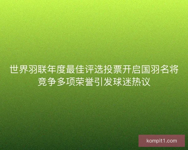 世界羽联年度最佳评选投票开启国羽名将竞争多项荣誉引发球迷热议