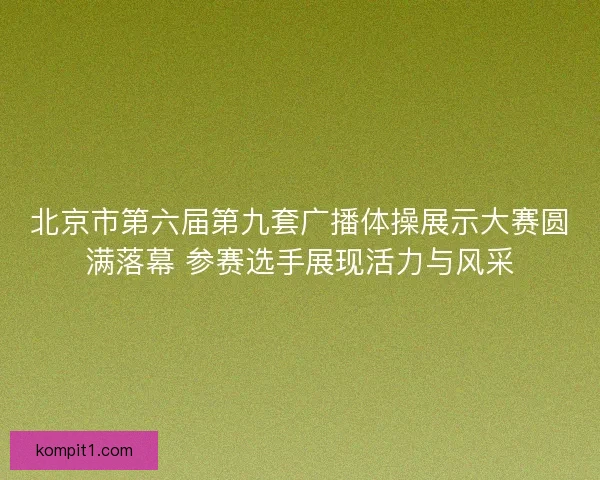 北京市第六届第九套广播体操展示大赛圆满落幕 参赛选手展现活力与风采
