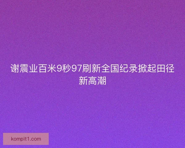 谢震业百米9秒97刷新全国纪录掀起田径新高潮