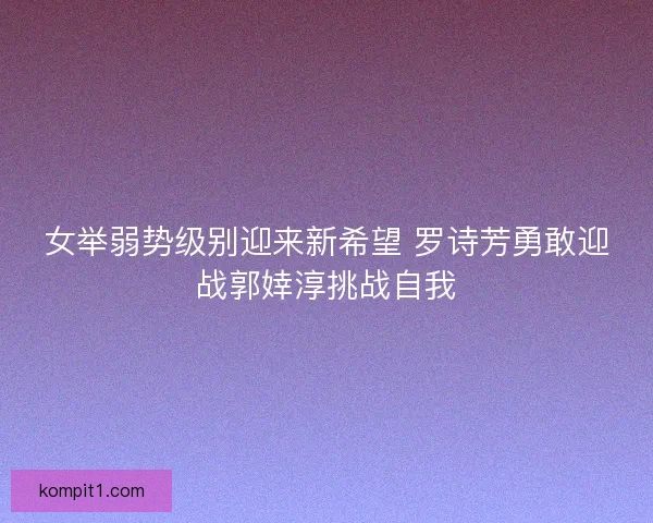 女举弱势级别迎来新希望 罗诗芳勇敢迎战郭婞淳挑战自我