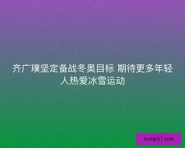 齐广璞坚定备战冬奥目标 期待更多年轻人热爱冰雪运动