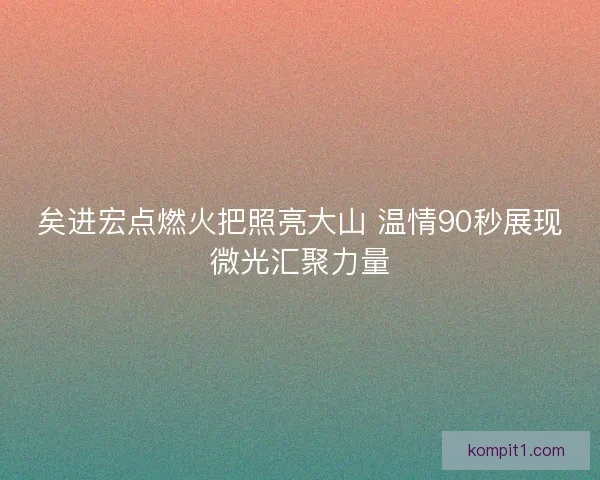 矣进宏点燃火把照亮大山 温情90秒展现微光汇聚力量