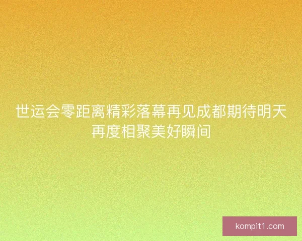 世运会零距离精彩落幕再见成都期待明天再度相聚美好瞬间