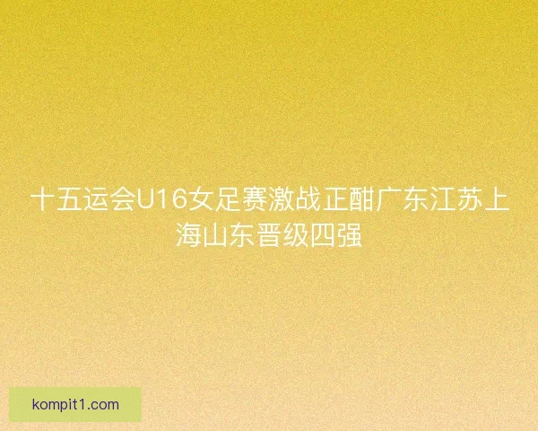 十五运会U16女足赛激战正酣广东江苏上海山东晋级四强