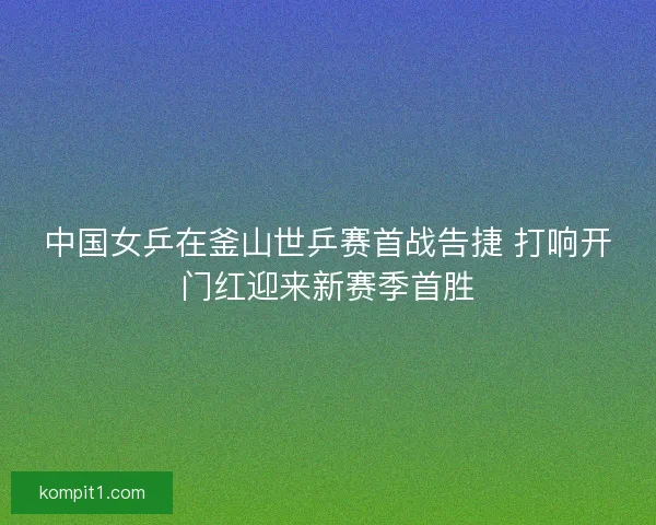 中国女乒在釜山世乒赛首战告捷 打响开门红迎来新赛季首胜