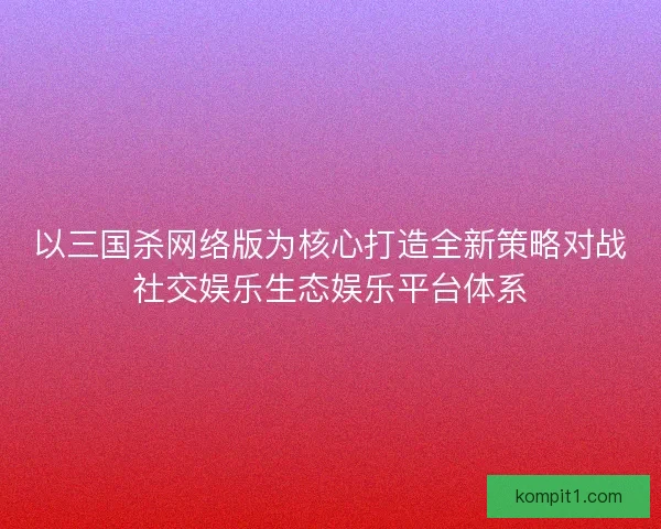 以三国杀网络版为核心打造全新策略对战社交娱乐生态娱乐平台体系