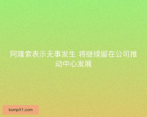 阿隆索表示无事发生 将继续留在公司推动中心发展