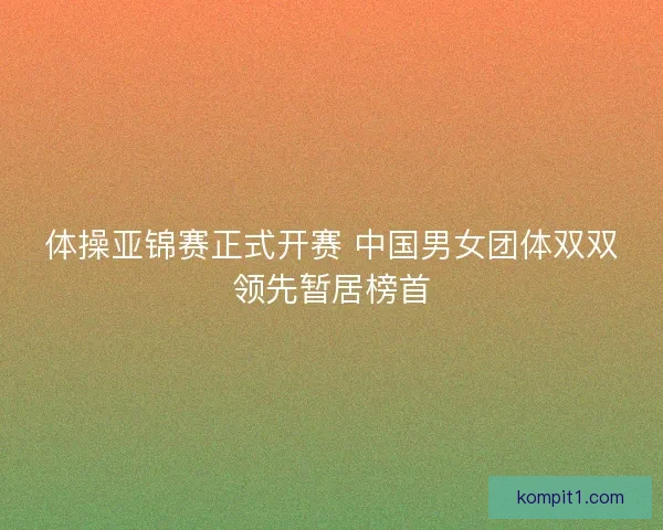 体操亚锦赛正式开赛 中国男女团体双双领先暂居榜首