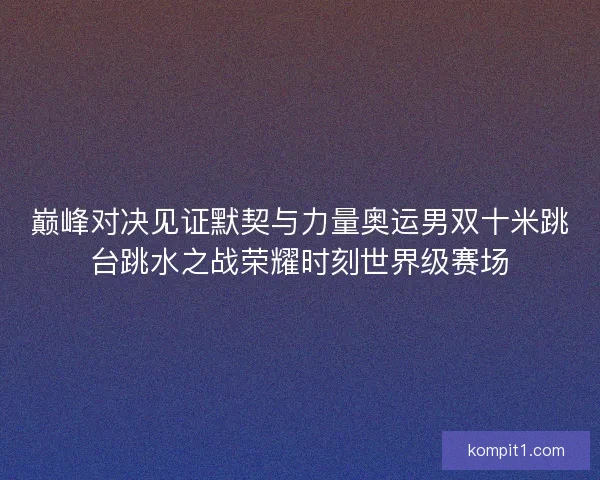 巅峰对决见证默契与力量奥运男双十米跳台跳水之战荣耀时刻世界级赛场