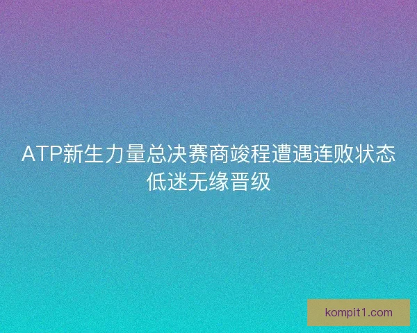 ATP新生力量总决赛商竣程遭遇连败状态低迷无缘晋级