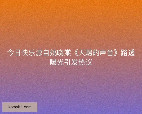 今日快乐源自姚晓棠《天赐的声音》路透曝光引发热议